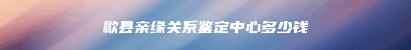 歙县亲缘关系鉴定中心多少钱