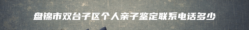 盘锦市双台子区个人亲子鉴定联系电话多少