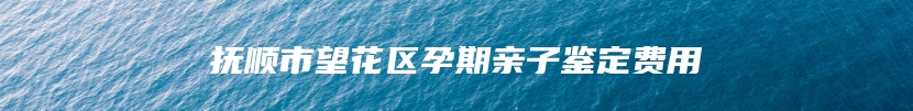 抚顺市望花区孕期亲子鉴定费用