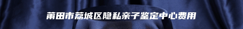 莆田市荔城区隐私亲子鉴定中心费用