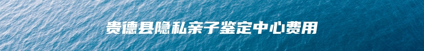 贵德县隐私亲子鉴定中心费用