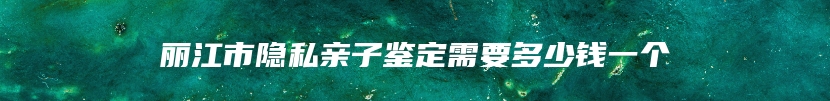 丽江市隐私亲子鉴定需要多少钱一个