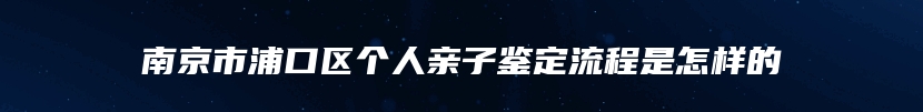 南京市浦口区个人亲子鉴定流程是怎样的