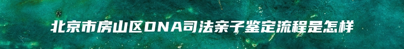 北京市房山区DNA司法亲子鉴定流程是怎样