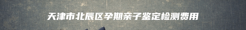 天津市北辰区孕期亲子鉴定检测费用