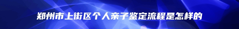 郑州市上街区个人亲子鉴定流程是怎样的