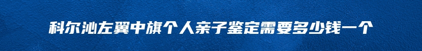 科尔沁左翼中旗个人亲子鉴定需要多少钱一个