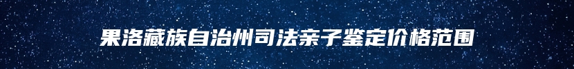 果洛藏族自治州司法亲子鉴定价格范围