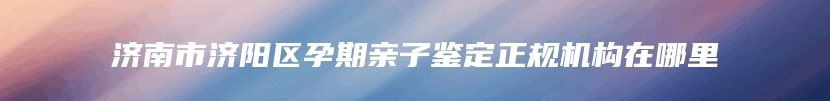 济南市济阳区孕期亲子鉴定正规机构在哪里