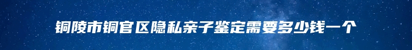 铜陵市铜官区隐私亲子鉴定需要多少钱一个