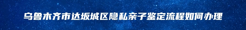 乌鲁木齐市达坂城区隐私亲子鉴定流程如何办理