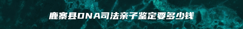 鹿寨县DNA司法亲子鉴定要多少钱