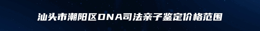 汕头市潮阳区DNA司法亲子鉴定价格范围