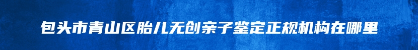 包头市青山区胎儿无创亲子鉴定正规机构在哪里