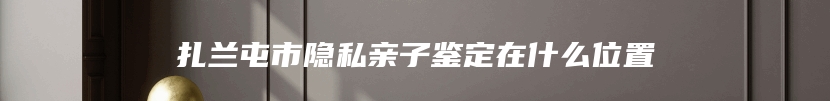 扎兰屯市隐私亲子鉴定在什么位置