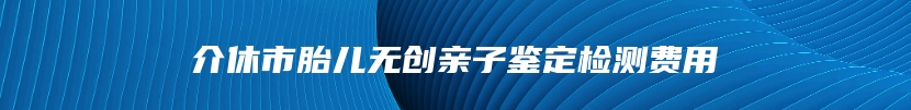 介休市胎儿无创亲子鉴定检测费用