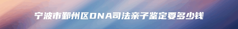 宁波市鄞州区DNA司法亲子鉴定要多少钱