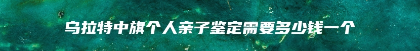 乌拉特中旗个人亲子鉴定需要多少钱一个