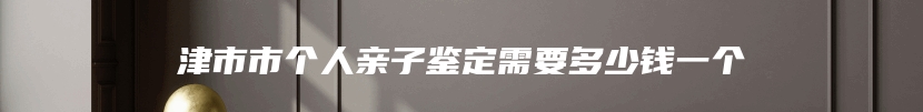 津市市个人亲子鉴定需要多少钱一个