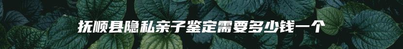 抚顺县隐私亲子鉴定需要多少钱一个