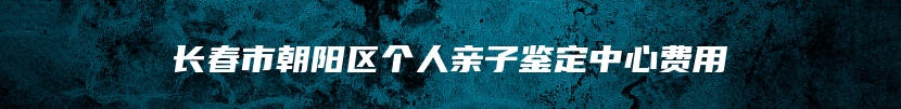 长春市朝阳区个人亲子鉴定中心费用