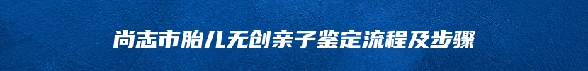 尚志市胎儿无创亲子鉴定流程及步骤