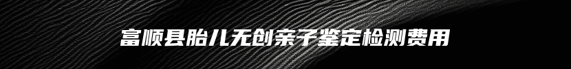 富顺县胎儿无创亲子鉴定检测费用