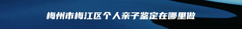 梅州市梅江区个人亲子鉴定在哪里做