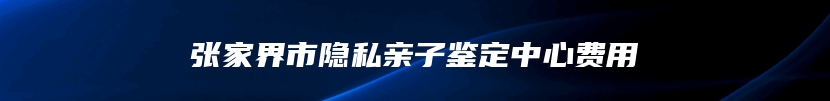 张家界市隐私亲子鉴定中心费用