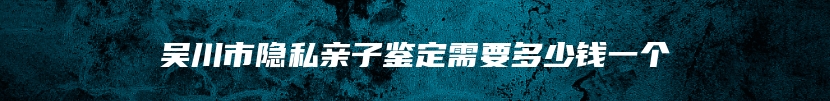吴川市隐私亲子鉴定需要多少钱一个