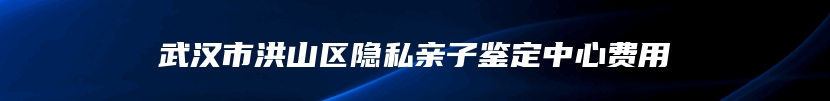 武汉市洪山区隐私亲子鉴定中心费用