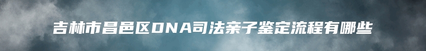 吉林市昌邑区DNA司法亲子鉴定流程有哪些