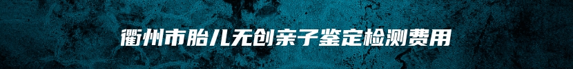 衢州市胎儿无创亲子鉴定检测费用