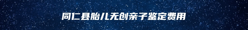 同仁县胎儿无创亲子鉴定费用
