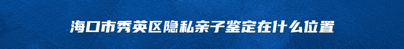 海口市秀英区隐私亲子鉴定在什么位置