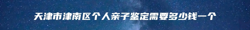 天津市津南区个人亲子鉴定需要多少钱一个