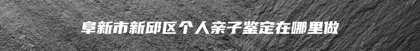 阜新市新邱区个人亲子鉴定在哪里做