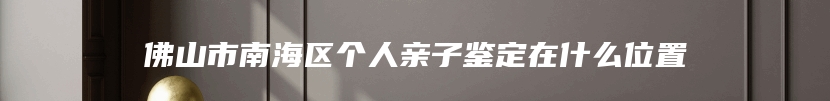 佛山市南海区个人亲子鉴定在什么位置