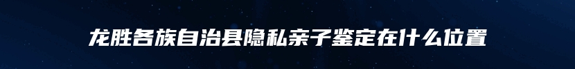 龙胜各族自治县隐私亲子鉴定在什么位置