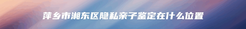 萍乡市湘东区隐私亲子鉴定在什么位置