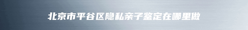 北京市平谷区隐私亲子鉴定在哪里做