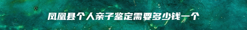 凤凰县个人亲子鉴定需要多少钱一个