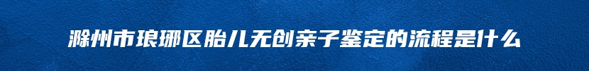 滁州市琅琊区胎儿无创亲子鉴定的流程是什么