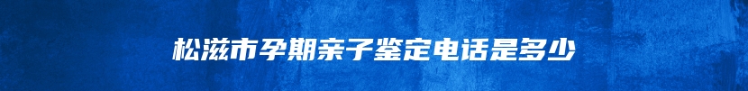 松滋市孕期亲子鉴定电话是多少