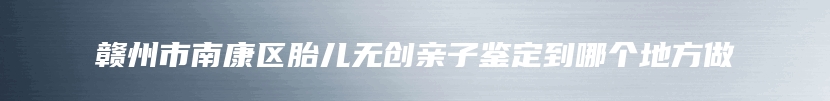 赣州市南康区胎儿无创亲子鉴定到哪个地方做