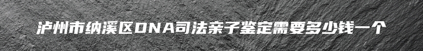泸州市纳溪区DNA司法亲子鉴定需要多少钱一个