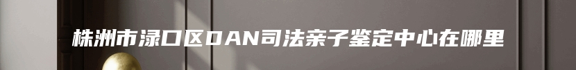 株洲市渌口区DAN司法亲子鉴定中心在哪里