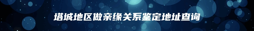 塔城地区做亲缘关系鉴定地址查询