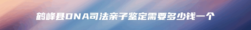 鹤峰县DNA司法亲子鉴定需要多少钱一个