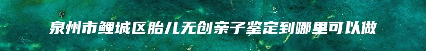 泉州市鲤城区胎儿无创亲子鉴定到哪里可以做